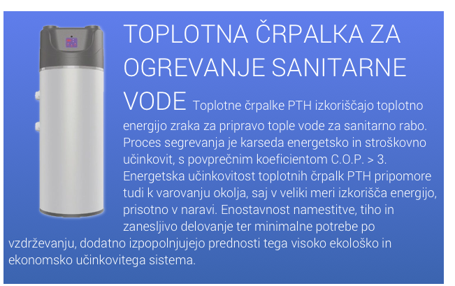 ￼TOPLOTNA ČRPALKA ZA OGREVANJE SANITARNE VODE Toplotne črpalke PTH izkoriščajo toplotno energijo zraka za pripravo tople vode za sanitarno rabo. Proces segrevanja je karseda energetsko in stroškovno učinkovit, s povprečnim koeficientom C.O.P. > 3. Energetska učinkovitost toplotnih črpalk PTH pripomore tudi k varovanju okolja, saj v veliki meri izkorišča energijo, prisotno v naravi. Enostavnost namestitve, tiho in zanesljivo delovanje ter ​​minimalne potrebe po vzdrževanju, dodatno izpopolnjujejo prednosti tega visoko ekološko in ekonomsko učinkovitega sistema.