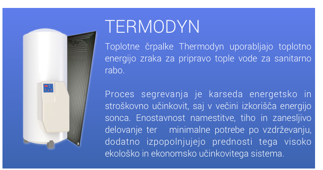 ￼TERMODYN
Toplotne črpalke Thermodyn uporabljajo toplotno energijo zraka za pripravo tople vode za sanitarno rabo.

Proces segrevanja je karseda energetsko in stroškovno učinkovit, saj v večini izkorišča energijo sonca. Enostavnost namestitve, tiho in zanesljivo delovanje ter ​​minimalne potrebe po vzdrževanju, dodatno izpopolnjujejo prednosti tega visoko ekološko in ekonomsko učinkovitega sistema.

